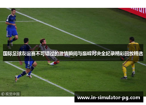 国际足球友谊赛不可错过的激情瞬间与巅峰对决全纪录精彩回放精选