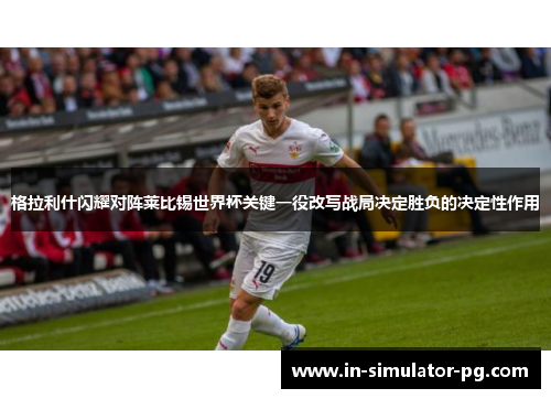 格拉利什闪耀对阵莱比锡世界杯关键一役改写战局决定胜负的决定性作用