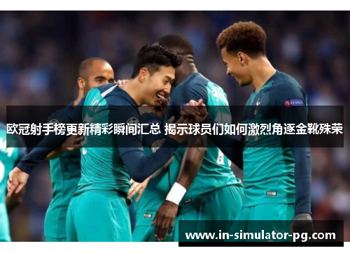 欧冠射手榜更新精彩瞬间汇总 揭示球员们如何激烈角逐金靴殊荣