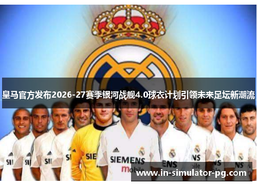 皇马官方发布2026-27赛季银河战舰4.0球衣计划引领未来足坛新潮流