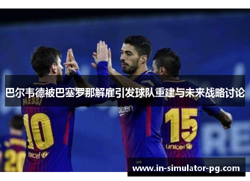 巴尔韦德被巴塞罗那解雇引发球队重建与未来战略讨论